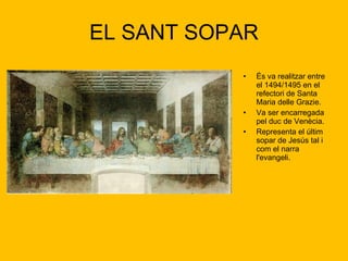 EL SANT SOPAR És va realitzar entre el 1494/1495 en el refectori de Santa Maria delle Grazie. Va ser encarregada pel duc de Venècia. Representa el últim sopar de Jesús tal i com el narra l'evangeli.  