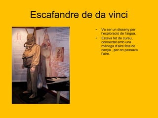 Escafandre de da vinci Va ser un disseny per l’exploració de l’aigua.  Estava fet de cureu, connectat amb una mànega d’aire feta de canya , per on passava l’aire. 