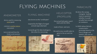 FLYING MACHINES
FLYING MACHINE
also known as the "ornithopter”
inspired by the flight of winged
animals (specially bats)
Leonardo got the idea looking at a
kite when he was young
PARACHUTE
He drew the canopy
triangular leading
many to question
whether it would
actually have enough
air resistance
In 2000 Adrian Nichols
constructed a
prototype based on Da
Vinci’s design and
tested it. (the one we
have today)
ANEMOMETER
device used for measuring
wind speed,
common weather station
instrument.
term is derived from the
Greek word anemos
(wind),
Used in meteorology
HELICOPTER
(propeller)
first actual helicopter wasn’t
built until the 1940s
made of linen and wire
the said screw wouldl make its
spiral in the air and rise
high.
designed to compress air to
obtain flight
 