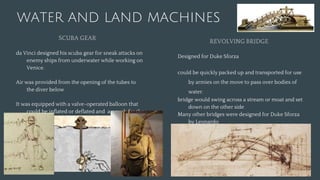 WATER AND LAND MACHINES
SCUBA GEAR
da Vinci designed his scuba gear for sneak attacks on
enemy ships from underwater while working on
Venice.
Air was provided from the opening of the tubes to
the diver below
It was equipped with a valve-operated balloon that
could be inflated or deflated and a pouch for the
diver to urinate in.
REVOLVING BRIDGE
Designed for Duke Sforza
could be quickly packed up and transported for use
by armies on the move to pass over bodies of
water.
bridge would swing across a stream or moat and set
down on the other side
Many other bridges were designed for Duke Sforza
by Leonardo
 