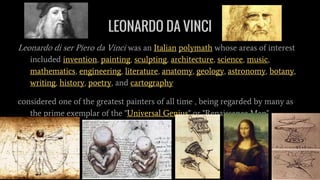 LEONARDO DA VINCI
Leonardo di ser Piero da Vinci was an Italian polymath whose areas of interest
included invention, painting, sculpting, architecture, science, music,
mathematics, engineering, literature, anatomy, geology, astronomy, botany,
writing, history, poetry, and cartography
considered one of the greatest painters of all time , being regarded by many as
the prime exemplar of the "Universal Genius" or "Renaissance Man"
 