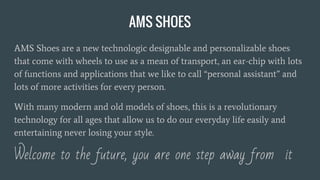 AMS SHOES
AMS Shoes are a new technologic designable and personalizable shoes
that come with wheels to use as a mean of transport, an ear-chip with lots
of functions and applications that we like to call “personal assistant” and
lots of more activities for every person.
With many modern and old models of shoes, this is a revolutionary
technology for all ages that allow us to do our everyday life easily and
entertaining never losing your style.
Welcome to the future, you are one step away from it
 