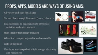 PROPS, APPS, MODELS AND WAYS OF USING AMS:
All variety and sizes for all ages
Connectible through Bluetooth (to car, phone…)
Buy extensions to experience lots of types of
activities and entertainment
High speaker technology included
Wheel for transport adjustable and removable
Light in the front
The shoes are charged with light energy, electricity
and movement
 