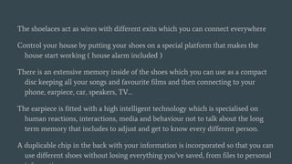 The shoelaces act as wires with different exits which you can connect everywhere
Control your house by putting your shoes on a special platform that makes the
house start working ( house alarm included )
There is an extensive memory inside of the shoes which you can use as a compact
disc keeping all your songs and favourite films and then connecting to your
phone, earpiece, car, speakers, TV…
The earpiece is fitted with a high intelligent technology which is specialised on
human reactions, interactions, media and behaviour not to talk about the long
term memory that includes to adjust and get to know every different person.
A duplicable chip in the back with your information is incorporated so that you can
use different shoes without losing everything you’ve saved, from files to personal
 