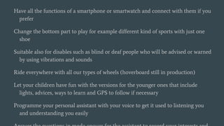 Have all the functions of a smartphone or smartwatch and connect with them if you
prefer
Change the bottom part to play for example different kind of sports with just one
shoe
Suitable also for disables such as blind or deaf people who will be advised or warned
by using vibrations and sounds
Ride everywhere with all our types of wheels (hoverboard still in production)
Let your children have fun with the versions for the younger ones that include
lights, advices, ways to learn and GPS to follow if necessary
Programme your personal assistant with your voice to get it used to listening you
and understanding you easily
 