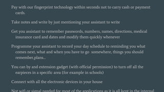 Pay with our fingerprint technology within seconds not to carry cash or payment
cards.
Take notes and write by just mentioning your assistant to write
Get you assistant to remember passwords, numbers, names, directions, medical
insurance card and dates and modify them quickly whenever
Programme your assistant to record your day schedule to reminding you what
comes next, what and when you have to go somewhere, things you should
remember,plans…
You can by and extension gadget (with official permission) to turn off all the
earpieces in a specific area (for example in schools)
Connect with all the electronic devices in your house
 