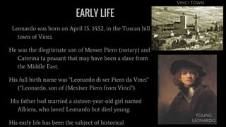 EARLY LIFE
Leonardo was born on April 15, 1452, in the Tuscan hill
town of Vinci.
He was the illegitimate son of Messer Piero (notary) and
Caterina (a peasant that may have been a slave from
the Middle East.
His full birth name was "Leonardo di ser Piero da Vinci"
("Leonardo, son of (Mes)ser Piero from Vinci").
His father had married a sixteen-year-old girl named
Albiera, who loved Leonardo but died young.
His early life has been the subject of historical
Vinci Town
Young
Leonardo
 