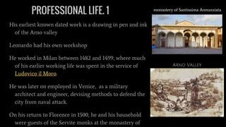 PROFESSIONAL LIFE. 1
His earliest known dated work is a drawing in pen and ink
of the Arno valley
Leonardo had his own workshop
He worked in Milan between 1482 and 1499, where much
of his earlier working life was spent in the service of
Ludovico il Moro.
He was later on employed in Venice, as a military
architect and engineer, devising methods to defend the
city from naval attack.
On his return to Florence in 1500, he and his household
were guests of the Servite monks at the monastery of
monastery of Santissima Annunziata
Arno Valley
 