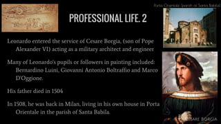 PROFESSIONAL LIFE. 2
Leonardo entered the service of Cesare Borgia, (son of Pope
Alexander VI) acting as a military architect and engineer
Many of Leonardo's pupils or followers in painting included:
Bernardino Luini, Giovanni Antonio Boltraffio and Marco
D'Oggione.
His father died in 1504
In 1508, he was back in Milan, living in his own house in Porta
Orientale in the parish of Santa Babila.
Porta Orientale (parish of Santa Babila)
Cesare Borgia
 