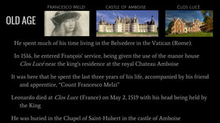 OLD AGE
He spent much of his time living in the Belvedere in the Vatican (Rome).
In 1516, he entered François' service, being given the use of the manor house
Clos Lucé near the king's residence at the royal Chateau Amboise
It was here that he spent the last three years of his life, accompanied by his friend
and apprentice, “Count Francesco Melzi”
Leonardo died at Clos Lucé (France) on May 2, 1519 with his head being held by
the King
He was buried in the Chapel of Saint-Hubert in the castle of Amboise
Clos Lucécastle of amboiseFrancesco Melzi
 