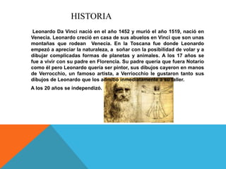 HISTORIA
Leonardo Da Vinci nació en el año 1452 y murió el año 1519, nació en
Venecia. Leonardo creció en casa de sus abuelos en Vinci que son unas
montañas que rodean Venecia. En la Toscana fue donde Leonardo
empezó a apreciar la naturaleza, a soñar con la posibilidad de volar y a
dibujar complicadas formas de planetas y animales. A los 17 años se
fue a vivir con su padre en Florencia. Su padre quería que fuera Notario
como él pero Leonardo quería ser pintor, sus dibujos cayeron en manos
de Verrocchio, un famoso artista, a Verriocchio le gustaron tanto sus
dibujos de Leonardo que los admitió inmediatamente a su taller.
A los 20 años se independizó.
 
