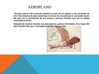 AEROPLANO
Durante toda la vida Leonardo estudió el vuelo de los pájaros y las corrientes de
aire. Hizo diseños de alas mecánicas e incluso de una persona la cual podía mover
las alas con el movimiento de sus brazos y piernas mientras que con la cabeza
controlaba el timón.
Después de muchos intentos con planeadores y globos hinchables. En el siglo XIX
otro inventor hizo que el aeroplano, por fin, lograra volar.
 