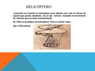 HELICÓPTERO
Leonardo no inventó el helicóptero pero diseño una vela en forma de
espiral que giraba alrededor de un eje vertical . Estudió el movimiento
de rotación que se eleva verticalmente.
En 1930 un prototipo de helicóptero, hizo su primer viaje…
¡De 1.078 metros!
 