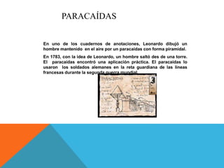 PARACAÍDAS
En uno de los cuadernos de anotaciones, Leonardo dibujó un
hombre mantenido en el aire por un paracaídas con forma piramidal.
En 1783, con la idea de Leonardo, un hombre saltó des de una torre.
El paracaídas encontró una aplicación práctica. El paracaídas lo
usaron los soldados alemanes en la reta guardiana de las líneas
francesas durante la segunda guerra mundial.
 