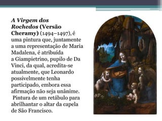 A Virgem dos
Rochedos (Versão
Cheramy) (1494–1497), é
uma pintura que, juntamente
a uma representação de Maria
Madalena, é atribuída
a Giampietrino, pupilo de Da
Vinci, da qual, acredita-se
atualmente, que Leonardo
possivelmente tenha
participado, embora essa
afirmação não seja unânime.
Pintura de um retábulo para
abrilhantar o altar da capela
de São Francisco.
 