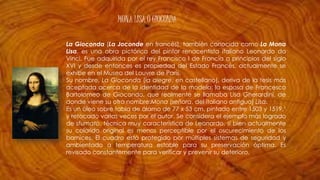 MONA LISA O GIOCONDA
La Gioconda (La Joconde en francés), también conocida como La Mona
Lisa, es una obra pictórica del pintor renacentista italiano Leonardo da
Vinci. Fue adquirida por el rey Francisco I de Francia a principios del siglo
XVI y desde entonces es propiedad del Estado Francés, actualmente se
exhibe en el Museo del Louvre de París.
Su nombre, La Gioconda (la alegre, en castellano), deriva de la tesis más
aceptada acerca de la identidad de la modelo: la esposa de Francesco
Bartolomeo de Giocondo, que realmente se llamaba Lisa Gherardini, de
donde viene su otro nombre:Mona (señora, del italiano antiguo) Lisa.
Es un óleo sobre tabla de álamo de 77 x 53 cm, pintado entre 1503 y 1519,1
y retocado varias veces por el autor. Se considera el ejemplo más logrado
de sfumato, técnica muy característica de Leonardo, si bien actualmente
su colorido original es menos perceptible por el oscurecimiento de los
barnices. El cuadro está protegido por múltiples sistemas de seguridad y
ambientado a temperatura estable para su preservación óptima. Es
revisado constantemente para verificar y prevenir su deterioro.
 