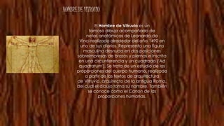HOMBRE DE VITRUVIO
El Hombre de Vitruvio es un
famoso dibujo acompañado de
notas anatómicas de Leonardo da
Vinci realizado alrededor del año 1490 en
uno de sus diarios. Representa una figura
masculina desnuda en dos posiciones
sobreimpresas de brazos y piernas e inscrita
en una circunferencia y un cuadrado ('Ad
quadratum'). Se trata de un estudio de las
proporciones del cuerpo humano, realizado
a partir de los textos de arquitectura
de Vitruvio, arquitecto de la antigua Roma,
del cual el dibujo toma su nombre. También
se conoce como el Canon de las
proporciones humanas.
 