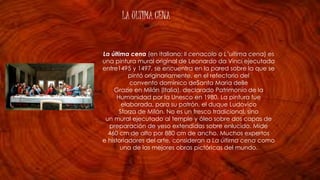LA ULTIMA CENA
La última cena (en italiano: Il cenacolo o L’ultima cena) es
una pintura mural original de Leonardo da Vinci ejecutada
entre1495 y 1497, se encuentra en la pared sobre la que se
pintó originariamente, en el refectorio del
convento dominico deSanta Maria delle
Grazie en Milán (Italia), declarado Patrimonio de la
Humanidad por la Unesco en 1980. La pintura fue
elaborada, para su patrón, el duque Ludovico
Sforza de Milán. No es un fresco tradicional, sino
un mural ejecutado al temple y óleo sobre dos capas de
preparación de yeso extendidas sobre enlucido. Mide
460 cm de alto por 880 cm de ancho. Muchos expertos
e historiadores del arte, consideran a La última cena como
una de las mejores obras pictóricas del mundo.
 