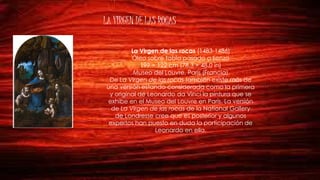 LA VIRGEN DE LAS ROCAS
La Virgen de las rocas (1483-1486)
Óleo sobre tabla pasado a lienzo
199 × 122 cm (78.3 × 48.0 in)
Museo del Louvre, París (Francia)
De La Virgen de las rocas también existe más de
una versión estando considerada como la primera
y original de Leonardo da Vinci la pintura que se
exhibe en el Museo del Louvre en París. La versión
de La Virgen de las rocas de la National Gallery
de Londresse cree que es posterior y algunos
expertos han puesto en duda la participación de
Leonardo en ella.
 