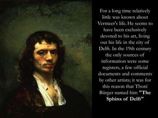 For a long time relatively
little was known about
Vermeer's life. He seems to
have been exclusively
devoted to his art, living
out his life in the city of
Delft. In the 19th century
the only sources of
information were some
registers, a few official
documents and comments
by other artists; it was for
this reason that Thoré
Bürger named him "The
Sphinx of Delft"
 