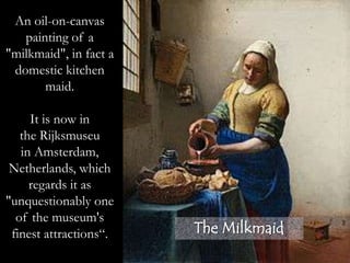 The Milkmaid
An oil-on-canvas
painting of a
"milkmaid", in fact a
domestic kitchen
maid.
It is now in
the Rijksmuseu
in Amsterdam,
Netherlands, which
regards it as
"unquestionably one
of the museum's
finest attractions“.
 