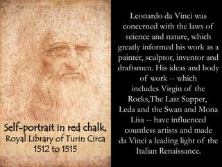 Leonardo da Vinci was
concerned with the laws of
science and nature, which
greatly informed his work as a
painter, sculptor, inventor and
draftsmen. His ideas and body
of work -- which
includes Virgin of the
Rocks,The Last Supper,
Leda and the Swan and Mona
Lisa -- have influenced
countless artists and made
da Vinci a leading light of the
Italian Renaissance.
Self-portrait in red chalk,
Royal Library of Turin Circa
1512 to 1515
 