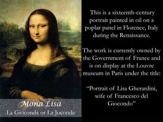 Mona Lisa (also known as
La Gioconda or La
Joconde) is a sixteenth-
century portrait painted in
oil on a poplar panel in
Florence, Italy by Leonardo
di ser Piero da Vinci during
the Renaissance. The work
is currently owned by the
Government of France and
is on display at the Louvre
museum in Paris under the
title Portrait of Lisa
Gherardini, wife of
Francesco del Giocondo.
Arguably, it is the most
famous and iconic
paintingin the world.
This is a sixteenth-century
portrait painted in oil on a
poplar panel in Florence, Italy
during the Renaissance.
The work is currently owned by
the Government of France and
is on display at the Louvre
museum in Paris under the title:
“Portrait of Lisa Gherardini,
wife of Francesco del
Giocondo”Mona Lisa
La Gioconda or La Joconde
 