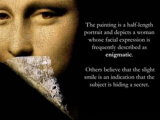 Mona Lisa (also known as
La Gioconda or La
Joconde) is a sixteenth-
century portrait painted in
oil on a poplar panel in
Florence, Italy by Leonardo
di ser Piero da Vinci during
the Renaissance. The work
is currently owned by the
Government of France and
is on display at the Louvre
museum in Paris under the
title Portrait of Lisa
Gherardini, wife of
Francesco del Giocondo.
Arguably, it is the most
famous and iconic
paintingin the world.
The painting is a half-length
portrait and depicts a woman
whose facial expression is
frequently described as
enigmatic.
Others believe that the slight
smile is an indication that the
subject is hiding a secret.
 