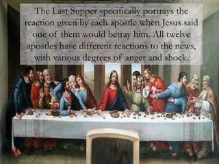 The Last Supper specifically portrays the
reaction given by each apostle when Jesus said
one of them would betray him. All twelve
apostles have different reactions to the news,
with various degrees of anger and shock.
 