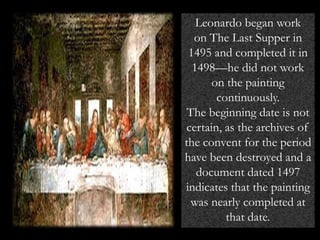 Leonardo began work
on The Last Supper in
1495 and completed it in
1498—he did not work
on the painting
continuously.
The beginning date is not
certain, as the archives of
the convent for the period
have been destroyed and a
document dated 1497
indicates that the painting
was nearly completed at
that date.
 