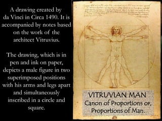 A drawing created by
da Vinci in Circa 1490. It is
accompanied by notes based
on the work of the
architect Vitruvius.
The drawing, which is in
pen and ink on paper,
depicts a male figure in two
superimposed positions
with his arms and legs apart
and simultaneously
inscribed in a circle and
square.
VITRUVIAN MAN
Canon of Proportions or,
Proportions of Man.
 