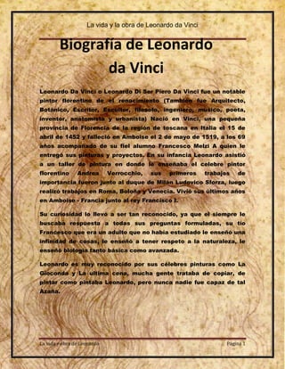 La vida y la obra de Leonardo da Vinci


        Biografía de Leonardo
               da Vinci
Leonardo Da Vinci o Leonardo Di Ser Piero Da Vinci fue un notable
pintor florentino de el renacimiento (También fue Arquitecto,
Botánico, Escritor, Escultor, filosofo, ingeniero, músico, poeta,
inventor, anatomista y urbanista) Nació en Vinci, una pequeña
provincia de Florencia de la región de toscana en Italia el 15 de
abril de 1452 y falleció en Amboise el 2 de mayo de 1519, a los 69
años acompañado de su fiel alumno Francesco Melzi A quien le
entregó sus pinturas y proyectos. En su infancia Leonardo asistió
a un taller de pintura en donde le enseñaba el celebre pintor
florentino      Andrea       Verrocchio,   sus   primeros    trabajos   de
importancia fueron junto al duque de Milán Ludovico Sforza, luego
realizó trabajos en Roma, Boloña y Venecia. Vivió sus últimos años
en Amboise - Francia junto al rey Francisco I.

Su curiosidad lo llevó a ser tan reconocido, ya que el siempre le
buscaba respuesta a todas sus preguntas formuladas, su tío
Francesco que era un adulto que no había estudiado le enseñó una
infinidad de cosas, le enseñó a tener respeto a la naturaleza, le
enseñó biología tanto básica como avanzada.

Leonardo es muy reconocido por sus célebres pinturas como La
Gioconda y La ultima cena, mucha gente trataba de copiar, de
pintar como pintaba Leonardo, pero nunca nadie fue capaz de tal
Azaña.




La vida y obra de Leonardo                                          Página 1
 