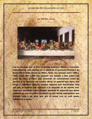 La vida y la obra de Leonardo da Vinci




                             La Última cena




Fue un encargo que le hizo su patrón Ludovico Sforza a Leonardo,
originalmente esta pintado en el mural de el convento domínico de
Santa María Delle Grazie en Milán, Italia, fue pintado entre 1495 y
1947, mide 460 x 880 cm, pintada con temple y óleo sobre una
capa de yeso, se dice que Leonardo se autorretrató como un
apóstol a la derecha del cuadro (Sería el apóstol que tiene una
barba y cabellera blanca), aunque algunos han descartado esto
por que el apóstol que aparece a la derecha es de mucha mas
edad que Leonardo en ése tiempo, también se especula que pedro
sostenía en ese momento un puñal, se han hecho radiografías que
afirman esto y se dice que era el puñal con el cual pedro
defendería a Jesús.




La vida y obra de Leonardo                                   Página 3
 