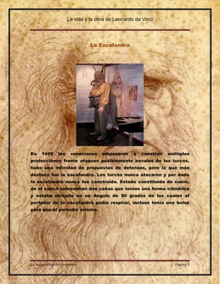 La vida y la obra de Leonardo da Vinci




                               La Escafandra




En    1499     los    venecianos    empezaron     a   construir   múltiples
protecciones frente ataques posiblemente navales de los turcos,
hubo una infinidad de propuestas de defensas, pero la que más
destaco fue la escafandra. Los turcos nunca atacaron y por ende
la escafandra nunca fue construida. Estada constituida de cuero,
de el casco sobresalían dos cañas que tenían una forma cilíndrica
y estaba ubicada en un Angulo de 90 grados de los cuales el
portador de la escafandra podía respirar, incluso tenía una bolsa
para que el portador orinara.




La vida y obra de Leonardo                                           Página 4
 