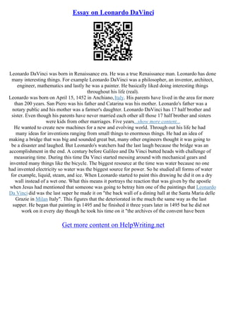 Essay on Leonardo DaVinci
Leonardo DaVinci was born in Renaissance era. He was a true Renaissance man. Leonardo has done
many interesting things. For example Leonardo DaVinci was a philosopher, an inventor, architect,
engineer, mathematics and lastly he was a painter. He basically liked doing interesting things
throughout his life (real).
Leonardo was born on April 15, 1452 in Anchiano,Italy. His parents have lived in the area for more
than 200 years. San Piero was his father and Catarina was his mother. Leonardo's father was a
notary public and his mother was a farmer's daughter. Leonardo DaVinci has 17 half brother and
sister. Even though his parents have never married each other all those 17 half brother and sisters
were kids from other marriages. Five years...show more content...
He wanted to create new machines for a new and evolving world. Through out his life he had
many ideas for inventions ranging from small things to enormous things. He had an idea of
making a bridge that was big and sounded great but, many other engineers thought it was going to
be a disaster and laughed. But Leonardo's watchers had the last laugh because the bridge was an
accomplishment in the end. A century before Galileo and Da Vinci butted heads with challenge of
measuring time. During this time Da Vinci started messing around with mechanical gears and
invented many things like the bicycle. The biggest resource at the time was water because no one
had invented electricity so water was the biggest source for power. So he studied all forms of water
for example, liquid, steam, and ice. When Leonardo started to paint this drawing he did it on a dry
wall instead of a wet one. What this means it portrays the reaction that was given by the apostle
when Jesus had mentioned that someone was going to betray him one of the paintings that Leonardo
Da Vinci did was the last super he made it on "the back wall of a dining hall at the Santa Maria delle
Grazie in Milan Italy". This figures that the deteriorated in the much the same way as the last
supper. He began that painting in 1495 and he finished it three years later in 1495 but he did not
work on it every day though he took his time on it "the archives of the convent have been
Get more content on HelpWriting.net
 