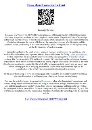 Essay about Leonardo Da Vinci
Leonardo Da Vinci
Leonardo DA Vinci (1452–1519), Florentine artist, one of the great masters of high Renaissance,
celebrated as a painter, sculptor, architect, engineer, and scientist. His profound love of knowledge
and research was the keynote of both his scientific and artistic endeavors. His innovations in the field
of painting influenced the course of Italian art for more than a century after his death, and his
scientific studies, particularly in the fields of anatomy, optics, and hydraulics. He anticipated many
of the developments of modern science.
Leonardo was born in the small town of Vinci, in Tuscany, nearFlorence. He was the son of a
wealthy Florentine notary and a peasant woman. In the mid– 1460s the family...show more content...
Modern interpreters have excentially analyzed the truly classical qualities of this style which
combine, like Greek art of the fifth and fourth centuries BC, a spiritual and formal dignity, harmony
and equipoise never before or after equaled in the history of post–classical art. It is easier to describe
this phenomenon than to explained it. But while older writers regarded it mainly and too simply as a
revival of the pagan art of antiquity, more recent studies have begun to throw light on the
complexities of the style by investigating the intentions of its creators.
In this essay I am going to focus on some aspects of LeonardoВґs life in order to analyze the things
that took him to invent and become one of the most famous artist in history.
This was the period in history known as the Renaissance, when after hundreds of superstitions and
slavery; finally appear the renovations of the study of the sciences. Europe had abandoned the dark
ages and the feudal system was left behind. New schools were opened and the people were lefting
the countryside in favor to the cities. For these changes was why the beautiful Florence City was full
of artists and merchandisers. The Renaissance penetrated VerrochioВґs work shop, were the painting
and the
Get more content on HelpWriting.net
 