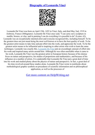 Biography of Leonardo Vinci
Leonardo Da Vinci was born on April 15th, 1452 in Vinci, Italy, and died May 2nd, 1519 in
Amboise, France (Abbagnano). Leonardo Da Vinci once said, "I can carry out a sculpture in
marble, bronze, or clay; and in painting I can do everything it is possible to do" (Lester, 63).
Leonardo was an exceptionally talented artist and everyone recognized this, including himself. To be
the greatest does not just mean being the most well known or to have the best quality of work. To be
the greatest artist means to take time and put effort into the work, and appreciate the work. To be the
greatest artist means to be influential and to inspiring to other artists who wish to learn the same
techniques. Leonardo was exactly this. Leonardo Da Vinci put an exceedingly amount of effort into
his work and inspired many artists around him. Although he was often unreliable when it came to
his work, Leonardo Da Vinci was the greatest artist in European history because of his intense
focus on nature and perspective, his studies of proportions and mathematics, and because of his
influence on a number of artists. It is undeniable that Leonardo Da Vinci put a great deal of time
into his work and studied plenty about the physics of nature and perspective. In fact, a great deal of
his time revolved around these studies alone. Leonardo Da Vinci wrote in notebooks about
methodological graphic symbols on procedures of scientific information and on philosophical
application, as well as the processes of
Get more content on HelpWriting.net
 