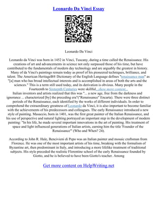 Leonardo Da Vinci Essay
Leonardo Da Vinci
Leonardo da Vinci was born in 1452 in Vinci, Tuscany, during a time called the Renaissance. His
creations of art and advancements in science not only surpassed those of his time, but have
contributed to the fundamentals of modern day technology and are arguably the greatest in history.
Many of da Vinci's paintings remain today as proof of his pioneered techniques, brilliance, and
talent. The American HeritageВ® Dictionary of the English Language defines "renaissance man" as
"[a] man who has broad intellectual interests and is accomplished in areas of both the arts and the
sciences." This is a term still used today, and its derivation is obvious. Many people in the
Fourteenth to Sixteenth Centuries were skillful...show more content...
Italian inventors and artists realized that this was "... a new age, free from the darkness and
ignorance ... characterized [by] the preceding era"("Renaissance" Encarta). There were three distinct
periods of the Renaissance, each identified by the works of different individuals. In order to
comprehend the extraordinary greatness of Leonardo da Vinci, it is also important to become familiar
with the achievements of his predecessors and colleagues. The early Renaissance introduced a new
style of painting. Masaccio, born in 1401, was the first great painter of the Italian Renaissance, and
his use of perspective and natural lighting portrayed an important step in the development of modern
painting: "In his life, he made several important innovations in the art of painting. His treatment of
space and light influenced generations of Italian artists, earning him the title 'Founder of the
Renaissance'" (Who and When? 24).
According to John R. Hale, Bencivieni di Pepo was an Italian painter and mosaic craftsman from
Florence. He was one of the most important artists of his time, breaking with the formalism of
Byzantine art, then predominant in Italy, and introducing a more lifelike treatment of traditional
subjects. His style preceded the realistic Florentine school of the early Renaissance founded by
Giotto, and he is believed to have been Giotto's teacher. Among
Get more content on HelpWriting.net
 