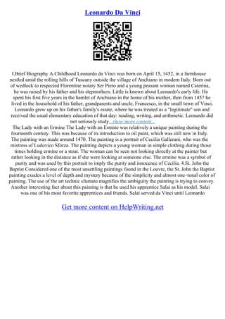 Leonardo Da Vinci
I.Brief Biography A.Childhood Leonardo da Vinci was born on April 15, 1452, in a farmhouse
nestled amid the rolling hills of Tuscany outside the village of Anchiano in modern Italy. Born out
of wedlock to respected Florentine notary Ser Piero and a young peasant woman named Caterina,
he was raised by his father and his stepmothers. Little is known about Leonardo's early life. He
spent his first five years in the hamlet of Anchiano in the home of his mother, then from 1457 he
lived in the household of his father, grandparents and uncle, Francesco, in the small town of Vinci.
Leonardo grew up on his father's family's estate, where he was treated as a "legitimate" son and
received the usual elementary education of that day: reading, writing, and arithmetic. Leonardo did
not seriously study...show more content...
The Lady with an Ermine The Lady with an Ermine was relatively a unique painting during the
fourteenth century. This was because of its introduction to oil paint, which was still new in Italy.
The painting was made around 1470. The painting is a portrait of Cecilia Gallerani, who was the
mistress of Ludovico Sforza. The painting depicts a young woman in simple clothing during those
times holding ermine or a stoat. The woman can be seen not looking directly at the painter but
rather looking in the distance as if she were looking at someone else. The ermine was a symbol of
purity and was used by this portrait to imply the purity and innocence of Cecilia. 4.St. John the
Baptist Considered one of the most unsettling paintings found in the Louvre, the St. John the Baptist
painting exudes a level of depth and mystery because of the simplicity and almost one–tonal color of
painting. The use of the art technic sfumato magnifies the ambiguity the painting is trying to convey.
Another interesting fact about this painting is that he used his apprentice Salai as his model. Salai
was one of his most favorite apprentices and friends. Salai served da Vinci until Leonardo
Get more content on HelpWriting.net
 