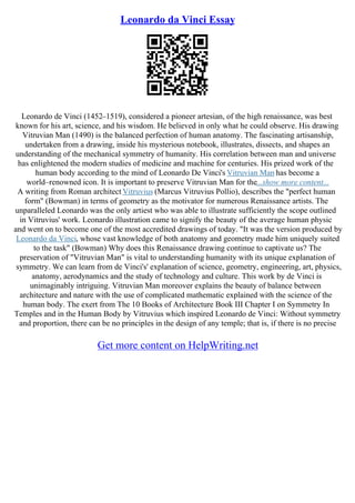 Leonardo da Vinci Essay
Leonardo de Vinci (1452–1519), considered a pioneer artesian, of the high renaissance, was best
known for his art, science, and his wisdom. He believed in only what he could observe. His drawing
Vitruvian Man (1490) is the balanced perfection of human anatomy. The fascinating artisanship,
undertaken from a drawing, inside his mysterious notebook, illustrates, dissects, and shapes an
understanding of the mechanical symmetry of humanity. His correlation between man and universe
has enlightened the modern studies of medicine and machine for centuries. His prized work of the
human body according to the mind of Leonardo De Vinci's Vitruvian Man has become a
world–renowned icon. It is important to preserve Vitruvian Man for the...show more content...
A writing from Roman architect Vitruvius (Marcus Vitruvius Pollio), describes the "perfect human
form" (Bowman) in terms of geometry as the motivator for numerous Renaissance artists. The
unparalleled Leonardo was the only artiest who was able to illustrate sufficiently the scope outlined
in Vitruvius' work. Leonardo illustration came to signify the beauty of the average human physic
and went on to become one of the most accredited drawings of today. "It was the version produced by
Leonardo da Vinci, whose vast knowledge of both anatomy and geometry made him uniquely suited
to the task" (Bowman) Why does this Renaissance drawing continue to captivate us? The
preservation of "Vitruvian Man" is vital to understanding humanity with its unique explanation of
symmetry. We can learn from de Vinci's' explanation of science, geometry, engineering, art, physics,
anatomy, aerodynamics and the study of technology and culture. This work by de Vinci is
unimaginably intriguing. Vitruvian Man moreover explains the beauty of balance between
architecture and nature with the use of complicated mathematic explained with the science of the
human body. The exert from The 10 Books of Architecture Book III Chapter I on Symmetry In
Temples and in the Human Body by Vitruvius which inspired Leonardo de Vinci: Without symmetry
and proportion, there can be no principles in the design of any temple; that is, if there is no precise
Get more content on HelpWriting.net
 