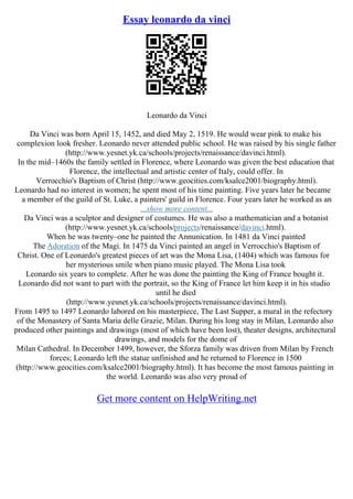 Essay leonardo da vinci
Leonardo da Vinci
Da Vinci was born April 15, 1452, and died May 2, 1519. He would wear pink to make his
complexion look fresher. Leonardo never attended public school. He was raised by his single father
(http://www.yesnet.yk.ca/schools/projects/renaissance/davinci.html).
In the mid–1460s the family settled in Florence, where Leonardo was given the best education that
Florence, the intellectual and artistic center of Italy, could offer. In
Verrocchio's Baptism of Christ (http://www.geocities.com/ksalce2001/biography.html).
Leonardo had no interest in women; he spent most of his time painting. Five years later he became
a member of the guild of St. Luke, a painters' guild in Florence. Four years later he worked as an
...show more content...
Da Vinci was a sculptor and designer of costumes. He was also a mathematician and a botanist
(http://www.yesnet.yk.ca/schools/projects/renaissance/davinci.html).
When he was twenty–one he painted the Annunication. In 1481 da Vinci painted
The Adoration of the Magi. In 1475 da Vinci painted an angel in Verrocchio's Baptism of
Christ. One of Leonardo's greatest pieces of art was the Mona Lisa, (1404) which was famous for
her mysterious smile when piano music played. The Mona Lisa took
Leonardo six years to complete. After he was done the painting the King of France bought it.
Leonardo did not want to part with the portrait, so the King of France let him keep it in his studio
until he died
(http://www.yesnet.yk.ca/schools/projects/renaissance/davinci.html).
From 1495 to 1497 Leonardo labored on his masterpiece, The Last Supper, a mural in the refectory
of the Monastery of Santa Maria delle Grazie, Milan. During his long stay in Milan, Leonardo also
produced other paintings and drawings (most of which have been lost), theater designs, architectural
drawings, and models for the dome of
Milan Cathedral. In December 1499, however, the Sforza family was driven from Milan by French
forces; Leonardo left the statue unfinished and he returned to Florence in 1500
(http://www.geocities.com/ksalce2001/biography.html). It has become the most famous painting in
the world. Leonardo was also very proud of
Get more content on HelpWriting.net
 