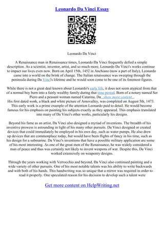 Leonardo Da Vinci Essay
Leonardo Da Vinci
A Renaissance man in Renaissance times, Leonardo Da Vinci frequently defied a simple
description. As a scientist, inventor, artist, and so much more, Leonardo Da Vinci's works continue
to impact our lives even now. Born on April 15th, 1452 in Anchiano (now a part of Italy), Leonardo
came into a world on the brink of change. The Italian renaissance was sweeping through the
peninsula during Da Vinci's lifetime and he would soon come to be one of its foremost figures.
While there is not a great deal known about Leonardo's early life, it does not seem atypical from that
of a normal boy born into a fairly wealthy family during that time period. Born of a notary named Ser
Piero and a peasant woman named Catarina, Da...show more content...
His first dated work, a black and white picture of Arnovalley, was completed on August 5th, 1473.
This early work is a prime example of the attention Leonardo paid to detail. He would become
famous for his emphasis on painting his subjects exactly as they appeared. This emphasis translated
into many of Da Vinci's other works, particularly his designs.
Beyond his fame as an artist, Da Vinci also designed a myriad of inventions. The breadth of his
inventive prowess is astounding in light of his many other pursuits. Da Vinci designed or created
devices that could immediately be employed in his own day, such as water pumps. He also drew
up devices that are commonplace today, but would have been flights of fancy in his time, such as
his design for a submarine. Da Vinci's inventions that have a possible military application are some
of his most interesting. As one of the great men of the Renaissance, he was widely considered a
man of peace and thus was certainly not likely to invent weapons of war. Despite this, Da Vinci
worked extensively on weaponry designs.
Through the years working with Verrocchio and beyond, Da Vinci also continued painting and a
wide variety of other pursuits. One of his most notable talents was his ability to write backwards
and with both of his hands. This handwriting was so unique that a mirror was required in order to
read it properly. One speculated reason for his decision to develop such a talent were
Get more content on HelpWriting.net
 