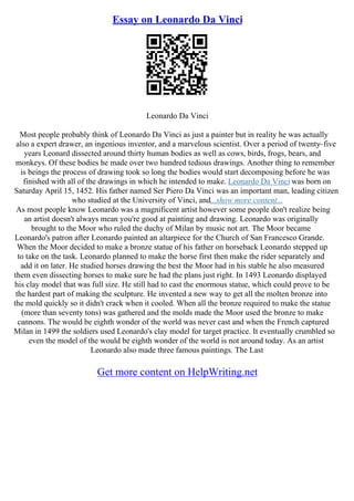 Essay on Leonardo Da Vinci
Leonardo Da Vinci
Most people probably think of Leonardo Da Vinci as just a painter but in reality he was actually
also a expert drawer, an ingenious inventor, and a marvelous scientist. Over a period of twenty–five
years Leonard dissected around thirty human bodies as well as cows, birds, frogs, bears, and
monkeys. Of these bodies he made over two hundred tedious drawings. Another thing to remember
is beings the process of drawing took so long the bodies would start decomposing before he was
finished with all of the drawings in which he intended to make. Leonardo Da Vinci was born on
Saturday April 15, 1452. His father named Ser Piero Da Vinci was an important man, leading citizen
who studied at the University of Vinci, and...show more content...
As most people know Leonardo was a magnificent artist however some people don't realize being
an artist doesn't always mean you're good at painting and drawing. Leonardo was originally
brought to the Moor who ruled the duchy of Milan by music not art. The Moor became
Leonardo's patron after Leonardo painted an altarpiece for the Church of San Francesco Grande.
When the Moor decided to make a bronze statue of his father on horseback Leonardo stepped up
to take on the task. Leonardo planned to make the horse first then make the rider separately and
add it on later. He studied horses drawing the best the Moor had in his stable he also measured
them even dissecting horses to make sure he had the plans just right. In 1493 Leonardo displayed
his clay model that was full size. He still had to cast the enormous statue, which could prove to be
the hardest part of making the sculpture. He invented a new way to get all the molten bronze into
the mold quickly so it didn't crack when it cooled. When all the bronze required to make the statue
(more than seventy tons) was gathered and the molds made the Moor used the bronze to make
cannons. The would be eighth wonder of the world was never cast and when the French captured
Milan in 1499 the soldiers used Leonardo's clay model for target practice. It eventually crumbled so
even the model of the would be eighth wonder of the world is not around today. As an artist
Leonardo also made three famous paintings. The Last
Get more content on HelpWriting.net
 