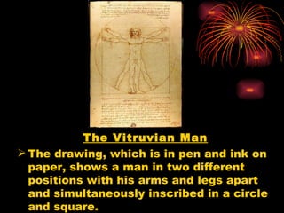 The Vitruvian Man
 The drawing, which is in pen and ink on
  paper, shows a man in two different
  positions with his arms and legs apart
  and simultaneously inscribed in a circle
  and square.
 