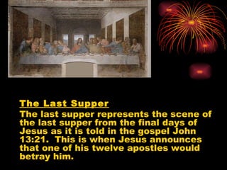 The Last Supper
The last supper represents the scene of
the last supper from the final days of
Jesus as it is told in the gospel John
13:21. This is when Jesus announces
that one of his twelve apostles would
betray him.
 