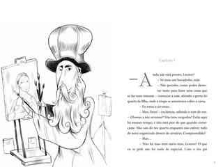 5
A
inda não está pronto, Leonor?
– Só mais um bocadinho, mãe.
– Não percebo, como podes demo-
rar tanto para fazer uma coisa que
se faz num instante – começou a mãe, abrindo a porta do
quarto da filha, onde a roupa se amontoava sobre a cama.
– Eu estou a arrumar…
– Meu Deus! – exclamou, subindo o tom de voz.
– Chamas a isto arrumar? Não tens vergonha? Estás aqui
há imenso tempo, e isto está pior do que quando come-
çaste. Não sais do teu quarto enquanto não estiver tudo
de novo organizado dentro do armário. Compreendido?
– Mas…
– Não há mas nem meio mas, Leonor! O que
eu te pedi não foi nada de especial. Com o teu pai
Capítulo 1
–
 