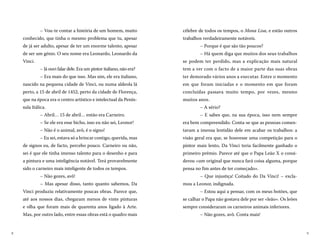 98
célebre de todos os tempos, o Mona Lisa, e estão outros
trabalhos verdadeiramente notáveis.
– Porque é que são tão poucos?
– Há quem diga que muitos dos seus trabalhos
se podem ter perdido, mas a explicação mais natural
tem a ver com o facto de a maior parte das suas obras
ter demorado vários anos a executar. Entre o momento
em que foram iniciadas e o momento em que foram
concluídas passava muito tempo, por vezes, mesmo
muitos anos.
– A sério?
– E sabes que, na sua época, isso nem sempre
era bem compreendido. Conta-se que as pessoas comen-
tavam a imensa lentidão dele em acabar os trabalhos: a
visão geral era que, se houvesse uma competição para o
pintor mais lento, Da Vinci teria facilmente ganhado o
primeiro prémio. Parece até que o Papa Leão X o consi-
derou «um original que nunca fará coisa alguma, porque
pensa no fim antes de ter começado».
– Que injustiça! Coitado do Da Vinci! – excla-
mou a Leonor, indignada.
– Estou aqui a pensar, com os meus botões, que
se calhar o Papa não gostava dele por ser «leão». Os leões
sempre consideraram os carneiros animais inferiores.
– Não gozes, avô. Conta mais!
– Vou-te contar a história de um homem, muito
conhecido, que tinha o mesmo problema que tu, apesar
de já ser adulto, apesar de ter um enorme talento, apesar
de ser um génio. O seu nome era Leonardo, Leonardo da
Vinci.
– Já ouvi falar dele. Era um pintor italiano, não era?
– Era mais do que isso. Mas sim, ele era italiano,
nascido na pequena cidade de Vinci, ou numa aldeola lá
perto, a 15 de abril de 1452, perto da cidade de Florença,
que na época era o centro artístico e intelectual da Penín-
sula Itálica.
– Abril… 15 de abril… então era Carneiro.
– Se ele era esse bicho, isso eu não sei, Leonor!
– Não é o animal, avô, é o signo!
– Eu sei, estava só a brincar contigo, querida, mas
de signos eu, de facto, percebo pouco. Carneiro ou não,
sei é que ele tinha imenso talento para o desenho e para
a pintura e uma inteligência notável. Terá provavelmente
sido o carneiro mais inteligente de todos os tempos.
– Não gozes, avô!
– Mas apesar disso, tanto quanto sabemos, Da
Vinci produziu relativamente poucas obras. Parece que,
até aos nossos dias, chegaram menos de vinte pinturas
e olha que foram mais de quarenta anos ligado à Arte.
Mas, por outro lado, entre essas obras está o quadro mais
 