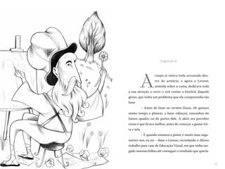 1110
A
roupa já estava toda arrumada den-
tro do armário, e agora a Leonor,
sentada sobre a cama, dedicava toda
a sua atenção a ouvir o avô contar a história daquele
génio, que tinha um problema que ela compreendia tão
bem.
– Antes de fazer as versões finais, ele gastava
muito tempo a planear, a fazer esboços, rascunhos do
futuro quadro ou de partes dele. A ideia era perceber
como é que ficava melhor, antes de começar a gastar tin-
ta e tela.
– E quando estamos a pintar é muito mau enga-
narmo-nos, eu sei – disse a Leonor, recordando o último
trabalho para casa de Educação Visual, em que tinha ras-
gado imensas folhas até conseguir o resultado que queria.
Capítulo 2
 