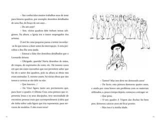 1312
– Tantos? Mas isso deve ter demorado anos!
– De facto, esta pintura demorou quatro anos,
e ainda por cima houve um problema com os materiais
utilizados, e, pouco tempo depois, começou a estragar-se.
– Que pena.
– O seu quadro A Virgem das Rochas foi bem
pior, demorou catorze anos até ficar pronto.
– Mas isso é a minha idade.
– São conhecidos muitos trabalhos seus de teste
para futuros quadros, por exemplo: desenhos detalhados
de uma flor, do braço de um anjo…
– De um anjo?
– Sim, vários quadros dele tinham temas reli-
giosos. Na altura, a Igreja era o maior empregador dos
artistas.
O avô fez uma pequena pausa a tentar recordar-
-se do que estava a dizer antes da interrupção. A neta per-
cebeu e deu-lhe uma ajuda.
– Estavas a falar dos desenhos detalhados que o
Leonardo deixou.
– Obrigado, querida! Havia desenhos de mãos,
de roupas, de expressões do rosto, etc. Há mesmo casos
em que são esses rascunhos que nos permitem saber que
foi ele o autor dos quadros, pois na altura as obras não
eram assinadas. E, mesmo assim, há várias obras que não
temos a certeza se são dele ou não.
– Que loucura…!
– Da Vinci ligava tanto aos pormenores que,
para fazer o quadro A Última Ceia, uma pintura que re-
presenta Jesus e os seus discípulos, teve necessidade de
encontrar pessoas reais que correspondessem à ideia que
ele tinha sobre cada figura que iria representar, para ser-
virem de modelos. E eles eram treze!
 