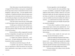 1514
A Leonor aguardou o resto da explicação.
– Como ele gostava das coisas perfeitas e liga-
va muito aos detalhes, a preparação de alguns quadros
implicava muito tempo a estudar, a observar, a ver como
funcionava aquilo que ele queria representar, quer fosse
um braço, um animal, ou uma simples planta. Para ele,
a arte era também uma forma de analisar, de conhecer a
natureza… e o conhecimento leva tempo, muito tempo.
– Quer dizer que se, por exemplo, ele queria pin-
tar um pão ia à padaria?
– É essa a ideia: ir à padaria, ver fazer o pão, per-
ceber porque é que a massa cresce, experimentar… E, na
minha opinião, foi em grande parte devido a esta atitu-
de que muitos dos seus trabalhos se transformaram em
obras-primas.
A Leonor sentiu vontade de comer pão com
manteiga, mas não interrompeu a conversa.
– Assim, faz sentido que ele gastasse tanto tempo…
– Pintar um quadro era um processo lento – con-
tinuou o avô –, e tu sabes bem que, quando um trabalho
demora muito tempo, é difícil não nos distrairmos, espe-
cialmente quando há imensas coisas interessantes à nossa
volta e quando nos vão sendo pedidas outras tarefas.
A Leonor acenou com a cabeça e sorriu, ela sabia
bem como isso era verdade.
– Mas valeu a pena, é uma obra muito bonita com
a imagem de Nossa Senhora, numa gruta, acompanhada
de um anjo e duas crianças. Um dia destes mostro-te uma
fotografia. E sabes que mais?… Foi uma segunda versão.
A primeira, A Madona das Rochas, demorou quatro anos
a fazer, apesar de ser executada a meias com outros artis-
tas. No total, para chegar a essa obra-prima, Da Vinci terá
demorado qualquer coisa como vinte e seis anos.
– Ena! Isso é pouco menos do que a minha idade
e a da Teresa juntas, catorze anos meus e dezassete dela!
– E sabes que os cientistas dos dias de hoje con-
seguiram descobrir que por baixo desse quadro havia
uma outra pintura? Aliás, há mais do que uma obra dele
em que isto acontece.
A Leonor fechou os olhos, imaginando Leonardo
da Vinci a desperdiçar um quadro que não achava sufi-
cientemente bom e a começar de novo por cima.
– A Virgem com o Menino e Santa Ana – conti-
nuou o avô –, há quem defenda que demorou dez anos,
do primeiro esboço ao quadro final.
– Ele ainda era mais lento do que eu. Eh, eh!
– A questão é que, para ele, o objetivo da pin-
tura era representar as obras da natureza tal como elas
eram, respeitando as suas regras, as causas e os efeitos
naturais.
 